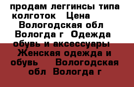 продам леггинсы типа колготок › Цена ­ 150 - Вологодская обл., Вологда г. Одежда, обувь и аксессуары » Женская одежда и обувь   . Вологодская обл.,Вологда г.